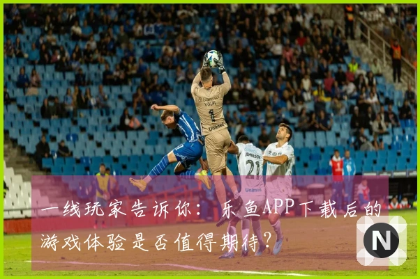 一线玩家告诉你：乐鱼APP下载后的游戏体验是否值得期待？