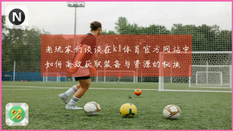 老玩家们谈谈在k1体育官方网站中如何高效获取装备与资源的秘诀
