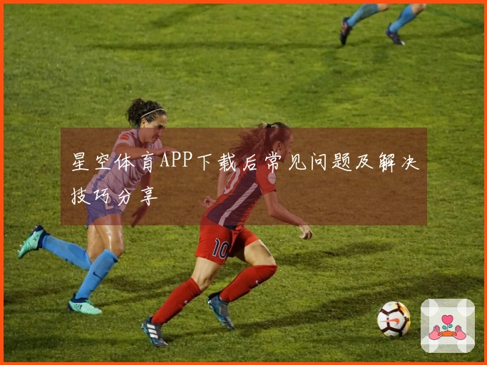 星空体育APP下载后常见问题及解决技巧分享