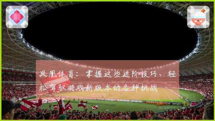 凤凰体育：掌握这些进阶技巧，轻松驾驭游戏新版本的各种挑战