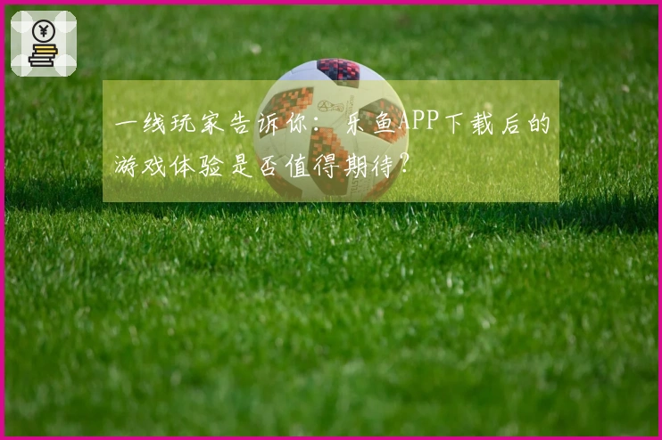 一线玩家告诉你：乐鱼APP下载后的游戏体验是否值得期待？